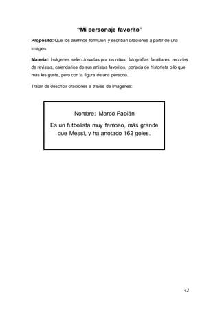 42
“Mi personaje favorito”
Propósito: Que los alumnos formulen y escriban oraciones a partir de una
imagen.
Material: Imágenes seleccionadas por los niños, fotografías familiares, recortes
de revistas, calendarios de sus artistas favoritos, portada de historieta o lo que
más les guste, pero con la figura de una persona.
Tratar de describir oraciones a través de imágenes:
Nombre: Marco Fabián
Es un futbolista muy famoso, más grande
que Messi, y ha anotado 162 goles.
 
