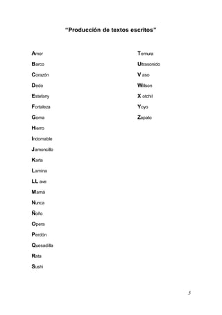 5
“Producción de textos escritos”
Amor Ternura
Barco Ultrasonido
Corazón V aso
Dedo Willson
Estefany X otchil
Fortaleza Yoyo
Goma Zapato
Hierro
Indomable
Jamoncillo
Karla
Lamina
LL ave
Mamá
Nunca
Ñoño
Opera
Perdón
Quesadilla
Rata
Sushi
 