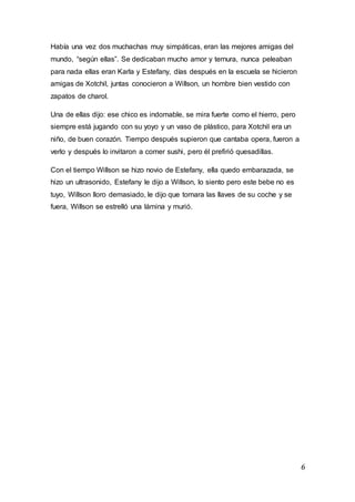 6
Había una vez dos muchachas muy simpáticas, eran las mejores amigas del
mundo, “según ellas”. Se dedicaban mucho amor y ternura, nunca peleaban
para nada ellas eran Karla y Estefany, días después en la escuela se hicieron
amigas de Xotchil, juntas conocieron a Willson, un hombre bien vestido con
zapatos de charol.
Una de ellas dijo: ese chico es indomable, se mira fuerte como el hierro, pero
siempre está jugando con su yoyo y un vaso de plástico, para Xotchil era un
niño, de buen corazón. Tiempo después supieron que cantaba opera, fueron a
verlo y después lo invitaron a comer sushi, pero él prefirió quesadillas.
Con el tiempo Willson se hizo novio de Estefany, ella quedo embarazada, se
hizo un ultrasonido, Estefany le dijo a Willson, lo siento pero este bebe no es
tuyo, Willson lloro demasiado, le dijo que tomara las llaves de su coche y se
fuera, Willson se estrelló una lámina y murió.
 
