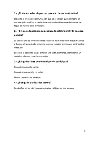 8
1.- ¿Cuáles son las etapas del proceso de comunicación?
Iniciando el proceso de comunicación que es el emisor, quien comparte el
mensaje (información), a través de un medio el cual hace que la información
llegue de manera clara al receptor.
2.- ¿En qué situaciones se produce la palabra oraly la palabra
escrita?
La palabra oral se produce en toda sociedad, es un medio que todos utilizamos
a diario y a través de ella podemos expresar nuestras emociones, sentimientos,
ideas, etc.
El escrito la podemos utilizar al hacer una carta, exámenes, leer letreros, un
periódico, chatear y mandar mensajes.
3.- ¿En qué formas de comunicación participas?
Comunicación oral y escrita
Comunicación verbal y no verbal
Gestos, expresiones y cuerpo
4.- ¿Por qué clasificar los textos?
Se clasifica por su intención comunicativa y el texto en que se usan
 