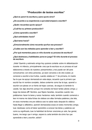9
“Producción de textos escritos”
¿Qué es para ti la escritura y para que te sirve?
¿De acuerdo a su experiencia a qué edad empezó a escribir?
¿Quién recuerdas que te apoyo?
¿Cuál fue su primera producción?
¿Cómo aprendió a escribir?
¿Qué actividades hacia?
¿Qué tarea hacia?
¿Emocionalmente cómo recuerda que fue ese proceso?
¿Cuáles son los métodos para aprender a leer y escribir?
¿Por qué momentos pasa un niño durante su proceso de escritura?
¿Qué destrezas y habilidades pone en juego? El niño durante el proceso
de escritura
¡Hola! Querido y estimado amigo hoy quisiera contarte sobre mi alfabetización
durante mi infancia, principalmente creo que la escritura es un proceso el cual
elaboramos a través de nuestros pensamientos y nos puede ser útil para
comunicarnos con otros personas, ya sean cercanos o de otra ciudad, yo
comencé a escribir a los 6 años, cuando estaba en 1° de primaria, mi madre
fue la que me apoyo demasiado en este etapa, recuerdo que lo primero que
escribí fue mi nombre completo, debes contarme como fue la tuya, aprendí a
escribir con planas en un librito de hojas cursivas, de seguro tú también lo
usaste, fue algo aburrido porque me cansaba de hacer tantas planas amigo, y
luego las tareas ufff! Nombre, que flojera hacerlas, recuerdas cuando nos
juntábamos hacer la tarea y nunca hacíamos nada, también cuando comencé a
leer mi mama me daba fichas de silabas con ellas formaba palabras y las leía,
en esos momentos era pre silábico casi no sabía nada después fui silábico
hasta llegar a alfabético, aprendí demasiadas cosas en estos momentos amigo,
tuve destrezas como el haber aprendido a conocer las letras y palabras así
como su significado, tuve la habilidad de formar oraciones yo solo, fue genial,
bueno, me tengo que ir amigo, espero tu carta también de cómo fue que
aprendiste a leer y escribir, adiós!!
 
