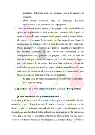 estrategias didácticas para ser utilizadas según lo requiera la
              situación.
          •   Debe    existir   coherencia   entre   las   estrategias   didácticas
              seleccionadas y los contenidos que se proponen.
   •   Todos los alumnos no son iguales, ni los grupos. Habrá posibilidades de
       aplicar estrategias cada vez más autónomas, cuando se halla logrado el
       conocimiento del grupo, la aceptación de propuestas de trabajo solidario,
       el respeto y el cuidado de los otros, etc. Por supuesto que lograr la
       autonomía en un grupo, ni se lleva a cabo de un día para otro. Implica un
       trabajo progresivo y seguimiento por parte del docente, que requiere en
       las primeras instancias de una observación permanente y un
       acompañamiento que garantice el progreso. Para ello el tipo de
       comunicación que se establezca con el grupo, el vínculo puede llegar a
       ser condicionante de los logros. Por otro lado establecer criterios de
       evaluación que permitan ver el horizonte en las tareas cotidianas. No sólo
       será objeto de evaluación el progreso o retroceso en el aprendizaje, sino
       la propia estrategia didáctica debe poder ser evaluada.
          •   Se debe tener en cuenta los recursos necesarios y los "disponibles"
              en el lugar de trabajo.

   El aprendizaje de la lecto-escritura en niños y niñas de 1º de primaria


       ¿Cómo aprenden a leer y a escribir los niños?
 Los niños y niñas que aprenden a leer en su hogar y sin instrucción formal,
coinciden en que el lenguaje emerge de una necesidad de comunicarse con los
demás y que el ambiente sociocultural ejerce una gran influencia en el
desarrollo de esta habilidad. Estos ambientes se caracterizan por la interacción
verbal que se da entre los miembros de la familia, donde el niño y la niña tienen
acceso a todo tipo de materiales para la lectura y la escritura, donde la lectura es
 