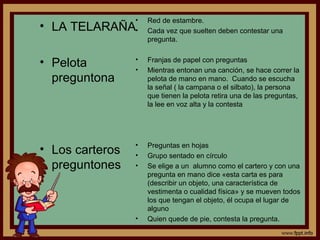 • LA TELARAÑA
• Pelota
preguntona
• Los carteros
preguntones
• Red de estambre.
• Cada vez que suelten deben contestar una
pregunta.
• Franjas de papel con preguntas
• Mientras entonan una canción, se hace correr la
pelota de mano en mano. Cuando se escucha
la señal ( la campana o el silbato), la persona
que tienen la pelota retira una de las preguntas,
la lee en voz alta y la contesta
• Preguntas en hojas
• Grupo sentado en círculo
• Se elige a un alumno como el cartero y con una
pregunta en mano dice «esta carta es para
(describir un objeto, una característica de
vestimenta o cualidad física» y se mueven todos
los que tengan el objeto, él ocupa el lugar de
alguno
• Quien quede de pie, contesta la pregunta.
 