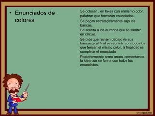• Enunciados de
colores
Se colocan , en hojas con el mismo color.
palabras que formarán enunciados.
Se pegan estratégicamente bajo las
bancas.
Se solicita a los alumnos que se sienten
en círculo.
Se pide que revisen debajo de sus
bancas, y al final se reunirán con todos los
que tengan el mismo color, la finalidad es
completar el enunciado
Posteriormente como grupo, comentamos
la idea que se forma con todos los
enunciados.
 