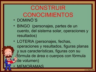 CONSTRUIR
CONOCIMIENTOS
• DOMINÓ´S
• BINGO (personajes, partes de un
cuento, del sistema solar, operaciones y
resultados)
• LOTERIA (personajes, fechas,
operaciones y resultados, figuras planas
y sus características, figuras con su
fórmula de área o cuerpos con fórmula
de volumen)
• MEMORAMAS
 