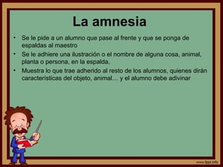La amnesia
• Se le pide a un alumno que pase al frente y que se ponga de
espaldas al maestro
• Se le adhiere una ilustración o el nombre de alguna cosa, animal,
planta o persona, en la espalda,
• Muestra lo que trae adherido al resto de los alumnos, quienes dirán
características del objeto, animal… y el alumno debe adivinar
 