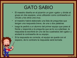 GATO SABIO
• El maestro diseña en el pizarrón un gran «gato» y divide al
grupo en dos equipos, unos utilizarán como contraseña un
círculo y los otros una cruz.
• el maestro habrá elaborado una lista de preguntas que
tengan una respuesta breve, de una o dos palabras
• luego le pedirá a un alumno del primer equipo que pase al
frente y responda a la pregunta que se le va a plantear, la
respuesta la escribirá en uno de los cuadrados del «gato» y
anotará la contraseña de su equipo.
• Si la respuesta es correcta, el equipo se queda con el
espacio, de lo contrario la respuesta será borrada
 