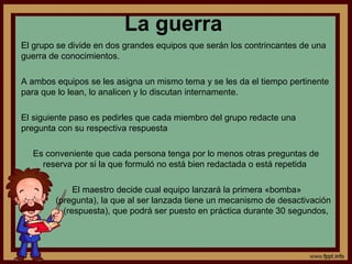 La guerra
El grupo se divide en dos grandes equipos que serán los contrincantes de una
guerra de conocimientos.
A ambos equipos se les asigna un mismo tema y se les da el tiempo pertinente
para que lo lean, lo analicen y lo discutan internamente.
El siguiente paso es pedirles que cada miembro del grupo redacte una
pregunta con su respectiva respuesta
Es conveniente que cada persona tenga por lo menos otras preguntas de
reserva por si la que formuló no está bien redactada o está repetida
El maestro decide cual equipo lanzará la primera «bomba»
(pregunta), la que al ser lanzada tiene un mecanismo de desactivación
(respuesta), que podrá ser puesto en práctica durante 30 segundos,
 