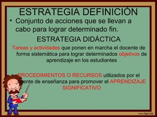 ESTRATEGIA DEFINICIÓN
• Conjunto de acciones que se llevan a
cabo para lograr determinado fin.
ESTRATEGIA DIDÁCTICA
Tareas y actividades que ponen en marcha el docente de
forma sistemática para lograr determinados objetivos de
aprendizaje en los estudiantes
PROCEDIMIENTOS O RECURSOS utilizados por el
agente de enseñanza para promover el APRENDIZAJE
SIGNIFICATIVO
 