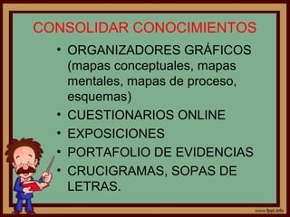 CONSOLIDAR CONOCIMIENTOS
• ORGANIZADORES GRÁFICOS
(mapas conceptuales, mapas
mentales, mapas de proceso,
esquemas)
• CUESTIONARIOS ONLINE
• EXPOSICIONES
• PORTAFOLIO DE EVIDENCIAS
• CRUCIGRAMAS, SOPAS DE
LETRAS.
 