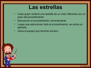 Las estrellas
• Cada quien recibirá una estrella de un color diferente con un
paso del procedimiento.
• Estructurar el procedimiento correctamente
• Luego que estructuren todo el procedimiento, se anota un
ejemplo.
• Gana el equipo que termine primero.
 