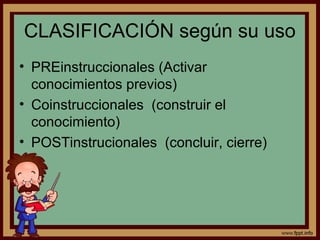 CLASIFICACIÓN según su uso
• PREinstruccionales (Activar
conocimientos previos)
• Coinstruccionales (construir el
conocimiento)
• POSTinstrucionales (concluir, cierre)
 