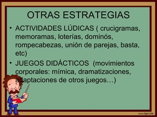 OTRAS ESTRATEGIAS
• ACTIVIDADES LÚDICAS ( crucigramas,
memoramas, loterías, dominós,
rompecabezas, unión de parejas, basta,
etc)
• JUEGOS DIDÁCTICOS (movimientos
corporales: mímica, dramatizaciones,
adaptaciones de otros juegos…)
 