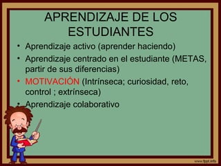 APRENDIZAJE DE LOS
ESTUDIANTES
• Aprendizaje activo (aprender haciendo)
• Aprendizaje centrado en el estudiante (METAS,
partir de sus diferencias)
• MOTIVACIÓN (Intrínseca; curiosidad, reto,
control ; extrínseca)
• Aprendizaje colaborativo
 