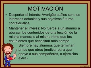 MOTIVACIÓN
• Despertar el interés: Averigüe cuáles son sus
intereses actuales y sus objetivos futuros,
contextualice
• Mantener el interés: No fuerce a un alumno a
abarcar los contenidos de una lección de la
misma manera o al mismo ritmo que los
estudiantes que necesitan más tiempo
Siempre hay alumnos que terminan
antes que otros (motivar para que
apoye a sus compañeros, o ejercicios
extra)
 