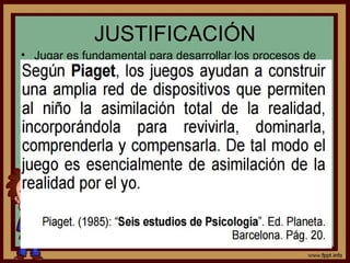 JUSTIFICACIÓN
• Jugar es fundamental para desarrollar los procesos de
socialización: los niños y las niñas aprenden a respetar
las reglas necesarias para la convivencia, a ayudar y a
recibir ayuda, a cooperar y a comprender a las otras y
otros
• Pueden desarrollar una sensibilidad para las diferencias
socioculturales, la tolerancia y el respeto.
• El juego como un elemento intrínseco
de la personalidad humana y
potenciador del aprendizaje.
 