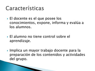 El docente es el que posee los conocimientos, expone, informa y evalúa a los alumnos.El alumno no tiene control sobre el aprendizaje.Implica un mayor trabajo docente para la preparación de los contenidos y actividades del grupo.Características