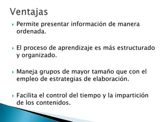 VentajasPermite presentar información de manera ordenada. El proceso de aprendizaje es más estructurado y organizado.Maneja grupos de mayor tamaño que con el empleo de estrategias de elaboración.Facilita el control del tiempo y la impartición de los contenidos.