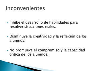 Inhibe el desarrollo de habilidades para resolver situaciones reales.Disminuye la creatividad y la reflexión de los alumnos.No promueve el compromiso y la capacidad crítica de los alumnos.Inconvenientes