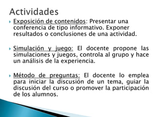 ActividadesExposición de contenidos: Presentar una conferencia de tipo informativo. Exponer resultados o conclusiones de una actividad.Simulación y juego: El docente propone las simulaciones y juegos, controla al grupo y hace un análisis de la experiencia. Método de preguntas: El docente lo emplea para iniciar la discusión de un tema, guiar la discusión del curso o promover la participación de los alumnos.