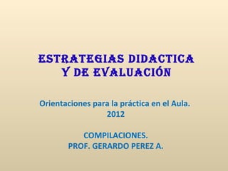 ESTRATEGIAS DIDACTICA
   y DE EvAluACIón

Orientaciones para la práctica en el Aula.
                 2012

           COMPILACIONES.
        PROF. GERARDO PEREZ A.
 