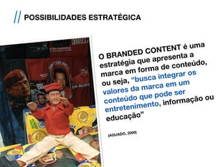 O BRANDED CONTENT é uma
estratégia que apresenta a
marca em forma de conteúdo,
ou seja, “busca integrar os
valores da marca em um
conteúdo que pode ser
entretenimento, informação ou
educação”
(AGUADO, 2009)
// POSSIBILIDADES ESTRATÉGICA
 