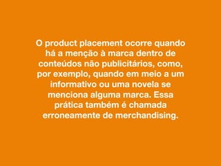 O product placement ocorre quando
há a menção à marca dentro de
conteúdos não publicitários, como,
por exemplo, quando em meio a um
informativo ou uma novela se
menciona alguma marca. Essa
prática também é chamada
erroneamente de merchandising.
 