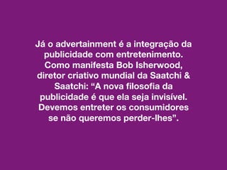 Já o advertainment é a integração da
publicidade com entretenimento.
Como manifesta Bob Isherwood,
diretor criativo mundial da Saatchi &
Saatchi: “A nova filosofia da
publicidade é que ela seja invisível.
Devemos entreter os consumidores
se não queremos perder-lhes”.
 