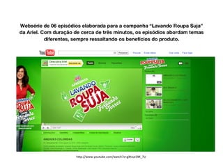 Websérie de 06 episódios elaborada para a campanha “Lavando Roupa Suja”
da Ariel. Com duração de cerca de três minutos, os episódios abordam temas
diferentes, sempre ressaltando os benefícios do produto.
h#p://www.youtube.com/watch?v=gXtvut3M_7U	
  
 