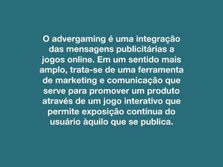 O advergaming é uma integração
das mensagens publicitárias a
jogos online. Em um sentido mais
amplo, trata-se de uma ferramenta
de marketing e comunicação que
serve para promover um produto
através de um jogo interativo que
permite exposição contínua do
usuário àquilo que se publica.
 
