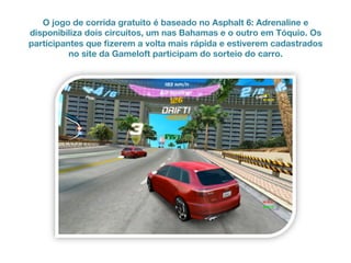 O jogo de corrida gratuito é baseado no Asphalt 6: Adrenaline e
disponibiliza dois circuitos, um nas Bahamas e o outro em Tóquio. Os
participantes que fizerem a volta mais rápida e estiverem cadastrados
no site da Gameloft participam do sorteio do carro.
 