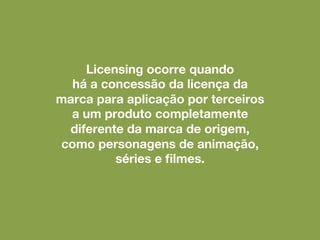 Licensing ocorre quando
há a concessão da licença da
marca para aplicação por terceiros
a um produto completamente
diferente da marca de origem,
como personagens de animação,
séries e filmes.
 