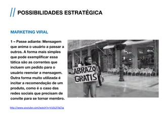 MARKETING VIRAL
1 – Passe adiante: Mensagem
que anima o usuário a passar a
outros. A forma mais simples
que pode exemplificar essa
tática são as correntes que
incluem um pedido para o
usuário reenviar a mensagem.
Outra forma muito utilizada é
incitar a recomendação de um
produto, como é o caso das
redes sociais que precisam de
convite para se tornar membro.
// POSSIBILIDADES ESTRATÉGICA
h#p://www.youtube.com/watch?v=V10LZI7gC5g	
  	
  
 