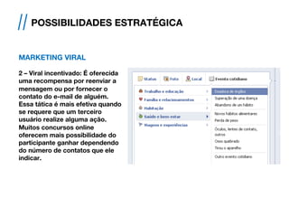 MARKETING VIRAL
2 – Viral incentivado: É oferecida
uma recompensa por reenviar a
mensagem ou por fornecer o
contato do e-mail de alguém.
Essa tática é mais efetiva quando
se requere que um terceiro
usuário realize alguma ação.
Muitos concursos online
oferecem mais possibilidade do
participante ganhar dependendo
do número de contatos que ele
indicar.
// POSSIBILIDADES ESTRATÉGICA
 