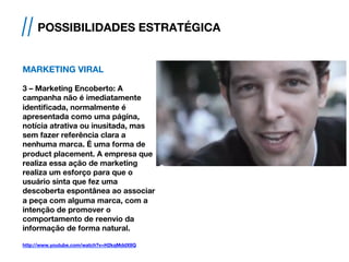 MARKETING VIRAL
3 – Marketing Encoberto: A
campanha não é imediatamente
identificada, normalmente é
apresentada como uma página,
notícia atrativa ou inusitada, mas
sem fazer referência clara a
nenhuma marca. É uma forma de
product placement. A empresa que
realiza essa ação de marketing
realiza um esforço para que o
usuário sinta que fez uma
descoberta espontânea ao associar
a peça com alguma marca, com a
intenção de promover o
comportamento de reenvio da
informação de forma natural.
http://www.youtube.com/watch?v=H2kqMddXlIQ
// POSSIBILIDADES ESTRATÉGICA
 