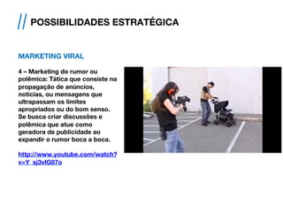 MARKETING VIRAL
4 – Marketing do rumor ou
polêmica: Tática que consiste na
propagação de anúncios,
noticias, ou mensagens que
ultrapassam os limites
apropriados ou do bom senso.
Se busca criar discussões e
polêmica que atue como
geradora de publicidade ao
expandir o rumor boca a boca.
http://www.youtube.com/watch?
v=Y_sj3vIG87o
// POSSIBILIDADES ESTRATÉGICA
 