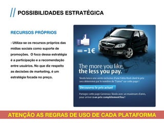 RECURSOS PRÓPRIOS
› Utiliza-se os recursos próprios das
mídias sociais como suporte de
promoções. O foco dessa estratégia
é a participação e a recomendação
entre usuários. No que diz respeito
as decisões de marketing, é um
estratégia focada no preço.
// POSSIBILIDADES ESTRATÉGICA
ATENÇÃO AS REGRAS DE USO DE CADA PLATAFORMA
 