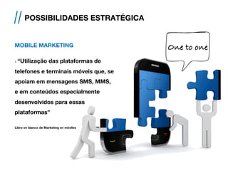 CMOBILE MARKETING
› “Utilização das plataformas de
telefones e terminais móveis que, se
apoiam em mensagens SMS, MMS,
e em conteúdos especialmente
desenvolvidos para essas
plataformas”
Libro en blanco de Marketing en móviles
// POSSIBILIDADES ESTRATÉGICA
One to one!
 