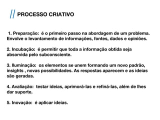 1. Preparação: é o primeiro passo na abordagem de um problema.
Envolve o levantamento de informações, fontes, dados e opiniões.
2. Incubação: é permitir que toda a informação obtida seja
absorvida pelo subconsciente.
3. Iluminação: os elementos se unem formando um novo padrão,
insights , novas possibilidades. As respostas aparecem e as ideias
são geradas.
4. Avaliação: testar ideias, aprimorá-las e refiná-las, além de lhes
dar suporte.
5. Inovação: é aplicar ideias.
// PROCESSO CRIATIVO
 