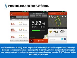 O aplicativo Nike+ Running acaba de ganhar sua versão para o sistema operacional da Google.
O serviço permite acompanhar o desempenho de corridas, além de compartilhar informações
com outros usuários e receber mensagens de motivação para o esporte. O APP oferece status
de corridas, rotas e GPS.
// POSSIBILIDADES ESTRATÉGICA
 