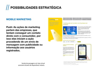 MOBILE MARKETING
 
Push: As ações de marketing
partem das empresas, que
tentam conseguir um contato
direto com o consumidor, por
isso elas iniciam a ação
procedendo de um envio de
mensagem com publicidade ou
informação aos usuários
registrados.
// POSSIBILIDADES ESTRATÉGICA
!
Venda	
  de	
  passagens	
  em	
  loja	
  virtual	
  
acessível	
  através	
  de	
  disposi[vos	
  móveis.	
  	
  
 