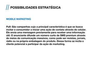 MOBILE MARKETING
 
Pull: São campanhas cujo a principal característica é que se busca
incitar o consumidor a iniciar uma ação de contato através do celular.
Ele envia uma mensagem previamente para receber uma informação
útil. O anunciante difunde um número curto de SMS premium através
de meios de comunicação massivos, como pode ser revistas, jornais,
rádio ou na própria embalagem do produto. Dessa forma se incita o
cliente potencial a participar da ação de marketing.
// POSSIBILIDADES ESTRATÉGICA
 