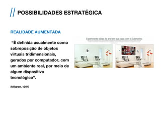 REALIDADE AUMENTADA
“É definida usualmente como
sobreposição de objetos
virtuais tridimensionais,
gerados por computador, com
um ambiente real, por meio de
algum dispositivo
tecnológico”.
(Milgran, 1994)
// POSSIBILIDADES ESTRATÉGICA
 