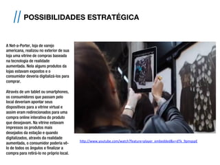// POSSIBILIDADES ESTRATÉGICA
h#p://www.youtube.com/watch?feature=player_embedded&v=dTk_9pmqspE	
  	
  
A Net-a-Porter, loja de varejo
americana, realizou no exterior de sua
loja uma vitrine de compras baseada
na tecnologia de realidade
aumentada. Nela alguns produtos da
lojas estavam expostos e o
consumidor deveria digitalizá-los para
comprar.
Através de um tablet ou smartphones,
os consumidores que passam pelo
local deveriam apontar seus
dispositivos para a vitrine virtual e
assim eram redirecionados para uma
compra online interativa do produto
que desejavam. Na vitrine estavam
impressos os produtos mais
desejados da estação e quando
digitalizados, através da realidade
aumentada, o consumidor poderia vê-
lo de todos os ângulos e finalizar a
compra para retirá-lo no próprio local.
 