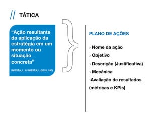 // TÁTICA
“Ação resultante
da aplicação da
estratégia em um
momento ou
situação
concreta”
INIESTA, L. & INIESTA, I. (2010, 190)
PLANO DE AÇÕES
› Nome da ação
› Objetivo
› Descrição (Justificativa)
› Mecânica
› Avaliação de resultados
(métricas e KPIs)
 