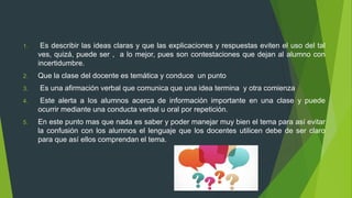 1. Es describir las ideas claras y que las explicaciones y respuestas eviten el uso del tal
ves, quizá, puede ser , a lo mejor, pues son contestaciones que dejan al alumno con
incertidumbre.
2. Que la clase del docente es temática y conduce un punto
3. Es una afirmación verbal que comunica que una idea termina y otra comienza
4. Este alerta a los alumnos acerca de información importante en una clase y puede
ocurrir mediante una conducta verbal u oral por repetición.
5. En este punto mas que nada es saber y poder manejar muy bien el tema para así evitar
la confusión con los alumnos el lenguaje que los docentes utilicen debe de ser claro
para que así ellos comprendan el tema.
 