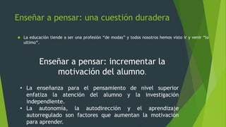 Enseñar a pensar: una cuestión duradera
 La educación tiende a ser una profesión “de modas” y todos nosotros hemos visto ir y venir “lo
ultimo”.
Enseñar a pensar: incrementar la
motivación del alumno.
• La enseñanza para el pensamiento de nivel superior
enfatiza la atención del alumno y la investigación
independiente.
• La autonomía, la autodirección y el aprendizaje
autorregulado son factores que aumentan la motivación
para aprender.
 