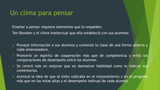 Un clima para pensar
Enseñar a pensar requiere elementos que lo respalden.
Teri Bowden y el clima intelectual que ella estableció con sus alumnos:
 Proveyó información a sus alumnos y comenzó la clase de una forma abierta y
nada amenazadora.
 Promovió un espíritu de cooperación más que de competencia y evito los
comparaciones de desempeño entre los alumnos.
 Se centró más en mejorar que en demostrar habilidad como lo indican sus
comentarios.
 Acentuó la idea de que el éxito radicaba en el mejoramiento y en el progreso
más que en las notas altas y el desempeño indivual de cada alumno.
 