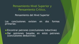 Pensamiento Nivel Superior y
Pensamiento Crítico.
Pensamiento del Nivel Superior
Las conclusiones existen en dos formas
primarias:
Encontrar patrones (conclusiones inductivas)
Dar opiniones basadas en estos patrones
(conclusiones deductivas)
 