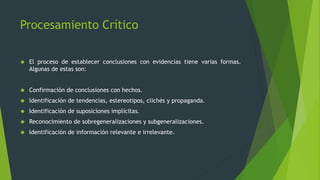 Procesamiento Crítico
 El proceso de establecer conclusiones con evidencias tiene varias formas.
Algunas de estas son:
 Confirmación de conclusiones con hechos.
 Identificación de tendencias, estereotipos, clichés y propaganda.
 Identificación de suposiciones implícitas.
 Reconocimiento de sobregeneralizaciones y subgeneralizaciones.
 Identificación de información relevante e irrelevante.
 